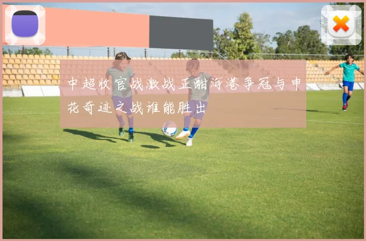 中超收官战激战正酣海港争冠与申花奇迹之战谁能胜出