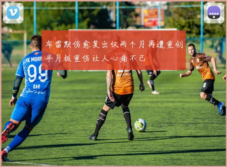 布雷默伤愈复出仅两个月再遭重创半月板重伤让人心痛不已