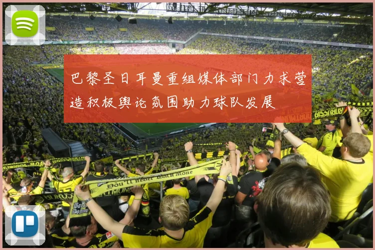巴黎圣日耳曼重组媒体部门力求营造积极舆论氛围助力球队发展