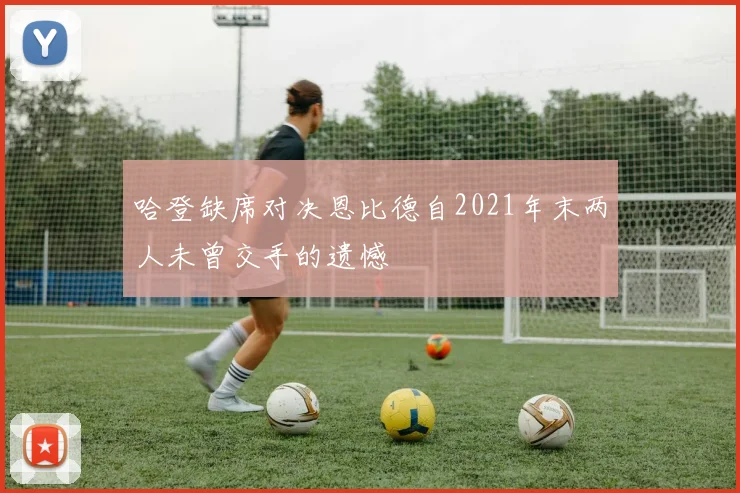 哈登缺席对决恩比德自2021年末两人未曾交手的遗憾