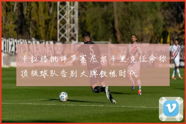 卡拉格批评罗塞尼尔卡里克任命称顶级球队告别大牌教练时代