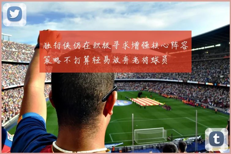 独行侠仍在积极寻求增强核心阵容策略不打算轻易放弃老将球员