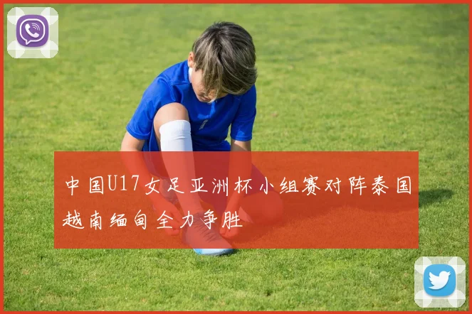 中国U17女足亚洲杯小组赛对阵泰国越南缅甸全力争胜
