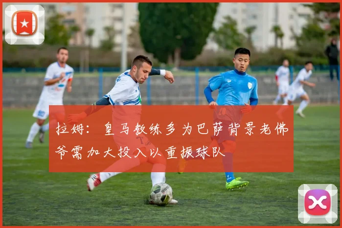 拉姆：皇马教练多为巴萨背景老佛爷需加大投入以重振球队