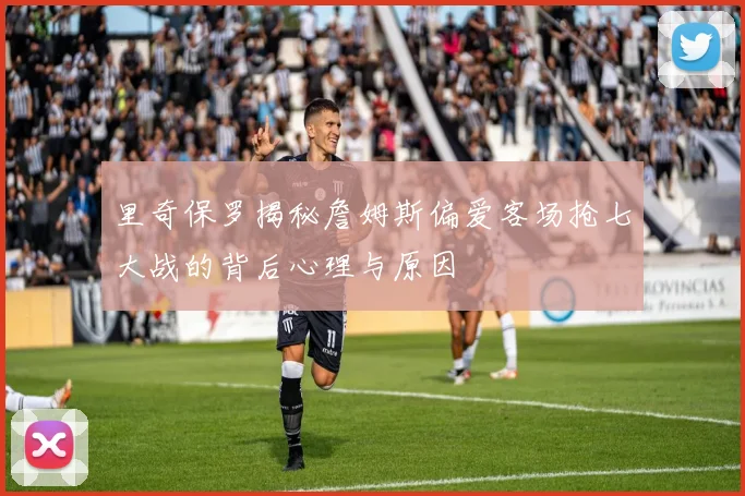 里奇保罗揭秘詹姆斯偏爱客场抢七大战的背后心理与原因