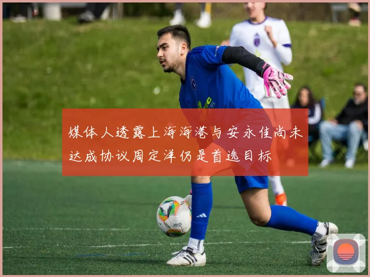 媒体人透露上海海港与安永佳尚未达成协议周定洋仍是首选目标