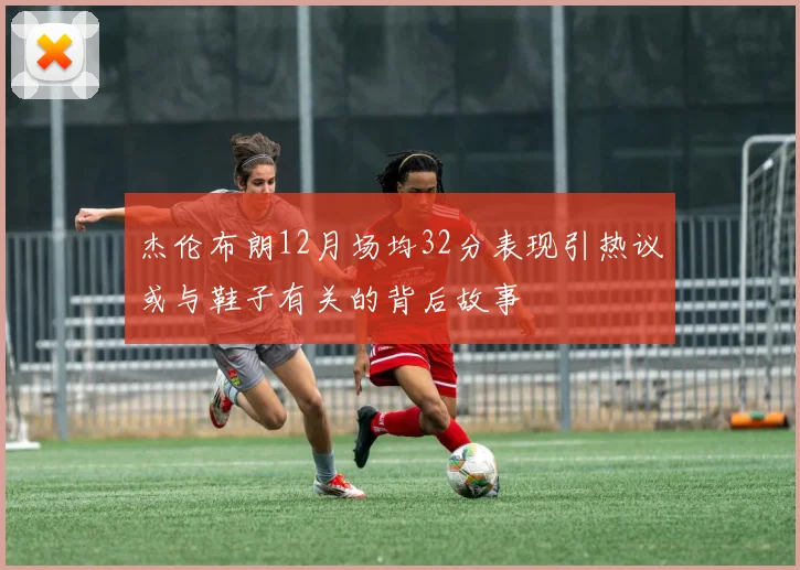 杰伦布朗12月场均32分表现引热议或与鞋子有关的背后故事