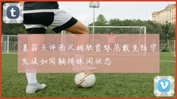 基翁点评西汉姆联首球范戴克防守失误如同躺椅休闲状态