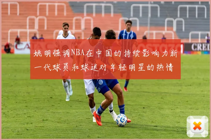 姚明强调NBA在中国的持续影响力新一代球员和球迷对年轻明星的热情不减