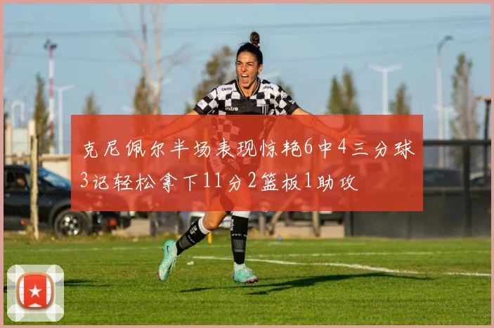 克尼佩尔半场表现惊艳6中4三分球3记轻松拿下11分2篮板1助攻