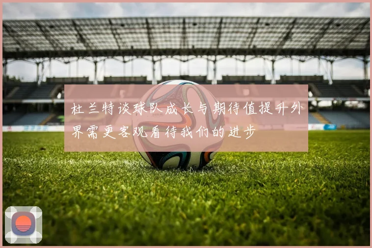 杜兰特谈球队成长与期待值提升外界需更客观看待我们的进步