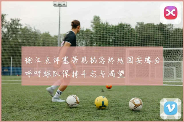 徐江点评塞蒂恩执念终结国安缘分呼吁球队保持斗志与渴望
