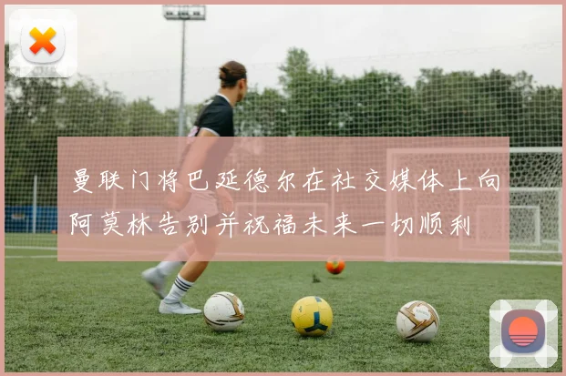 曼联门将巴延德尔在社交媒体上向阿莫林告别并祝福未来一切顺利