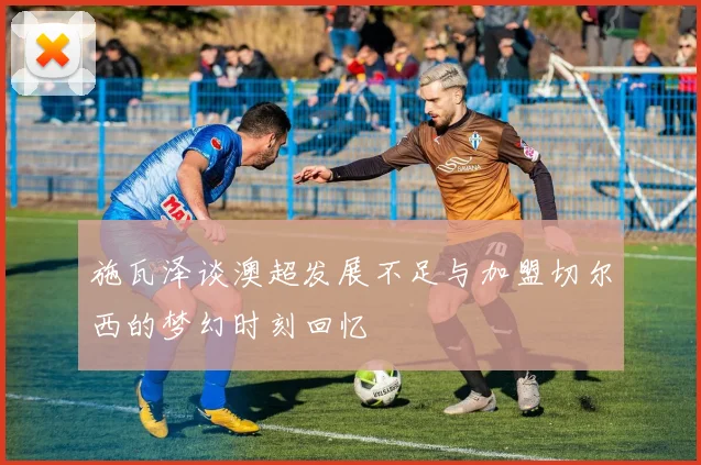 施瓦泽谈澳超发展不足与加盟切尔西的梦幻时刻回忆