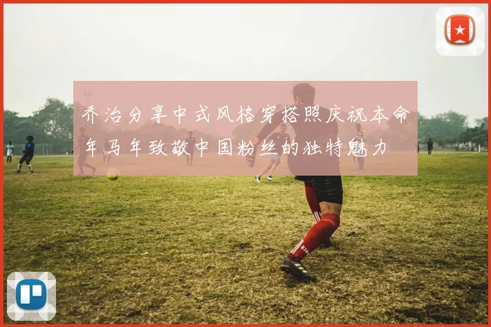乔治分享中式风格穿搭照庆祝本命年马年致敬中国粉丝的独特魅力
