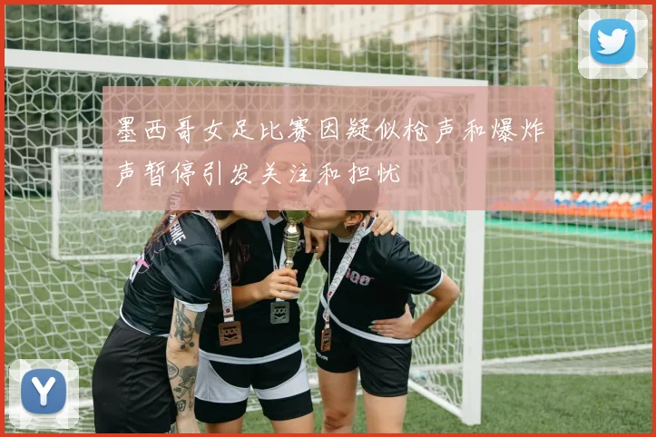 墨西哥女足比赛因疑似枪声和爆炸声暂停引发关注和担忧