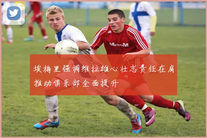 埃梅里强调维拉雄心壮志责任在肩推动俱乐部全面提升