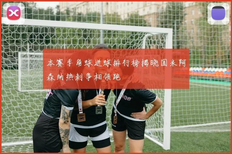 本赛季角球进球排行榜揭晓国米阿森纳热刺争相领跑