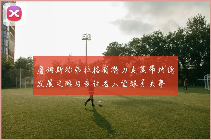 詹姆斯称弗拉格有潜力走莱昂纳德发展之路与多位名人堂球员共事