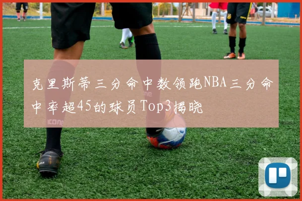 克里斯蒂三分命中数领跑NBA三分命中率超45的球员Top3揭晓