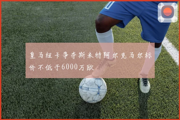 皇马纽卡争夺斯米特阿尔克马尔标价不低于6000万欧