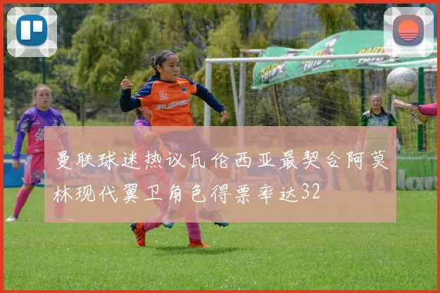 曼联球迷热议瓦伦西亚最契合阿莫林现代翼卫角色得票率达32