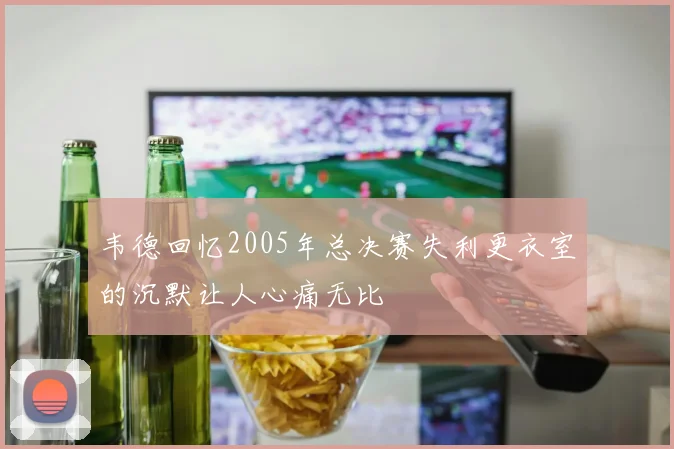 韦德回忆2005年总决赛失利更衣室的沉默让人心痛无比