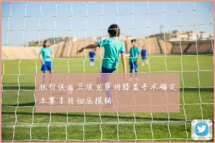 独行侠后卫埃克萨姆膝盖手术确定本赛季将彻底报销