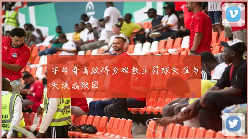 字母哥高效得分难救主罚球失准与失误成败因