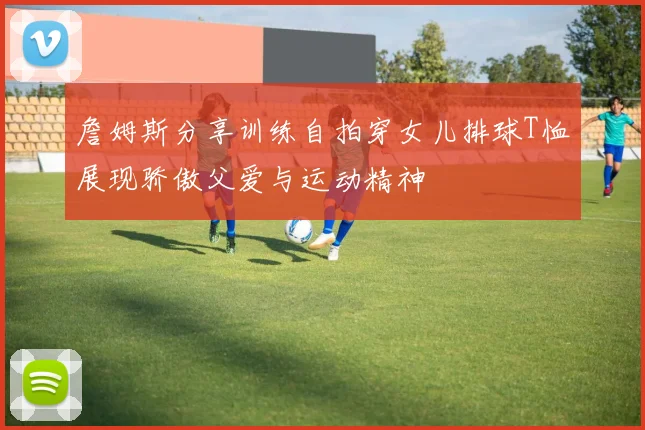 詹姆斯分享训练自拍穿女儿排球T恤展现骄傲父爱与运动精神
