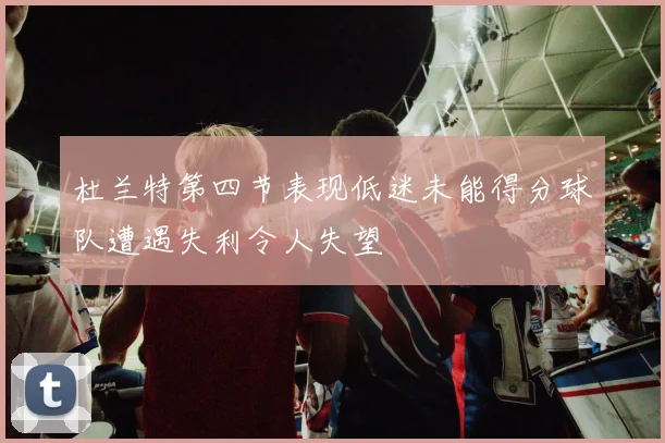 杜兰特第四节表现低迷未能得分球队遭遇失利令人失望