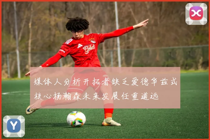 媒体人分析开拓者缺乏爱德华兹式核心杨瀚森未来发展任重道远