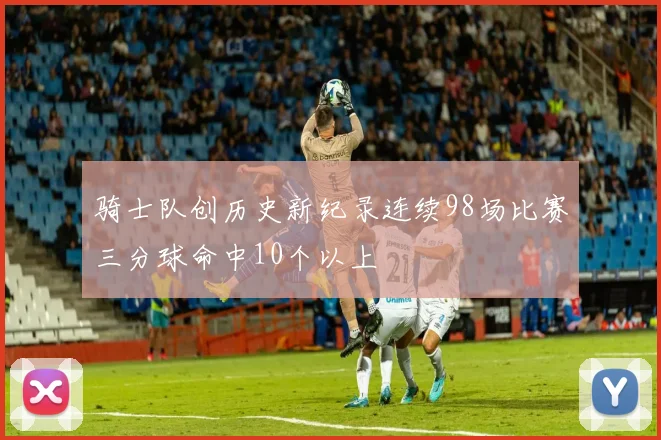 骑士队创历史新纪录连续98场比赛三分球命中10个以上