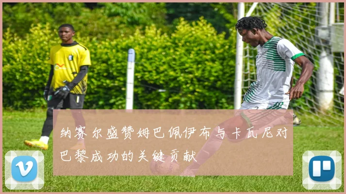 纳赛尔盛赞姆巴佩伊布与卡瓦尼对巴黎成功的关键贡献