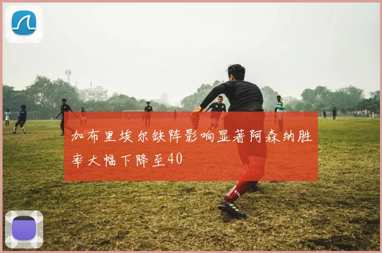 加布里埃尔缺阵影响显著阿森纳胜率大幅下降至40
